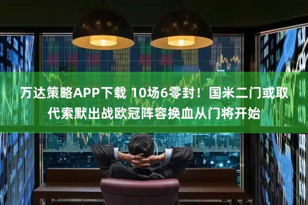 万达策略APP下载 10场6零封！国米二门或取代索默出战欧冠阵容换血从门将开始