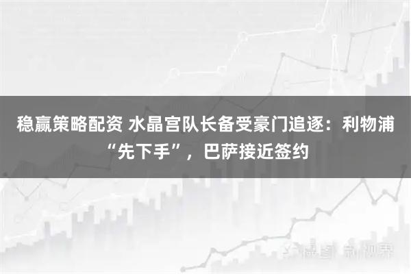 稳赢策略配资 水晶宫队长备受豪门追逐：利物浦“先下手”，巴萨接近签约