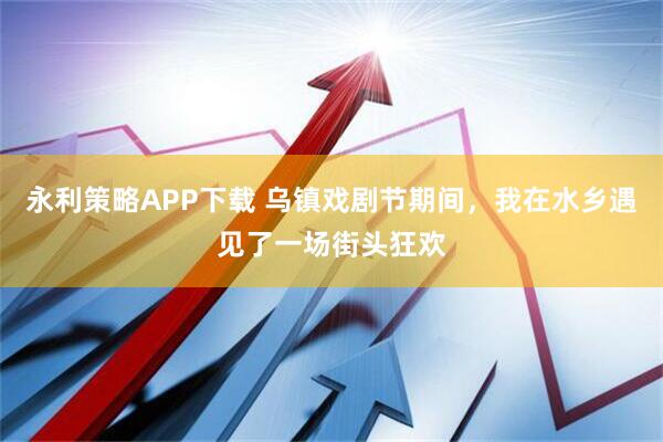 永利策略APP下载 乌镇戏剧节期间，我在水乡遇见了一场街头狂欢