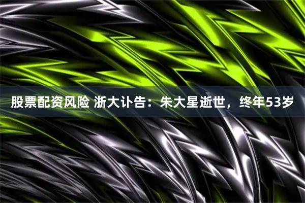股票配资风险 浙大讣告：朱大星逝世，终年53岁