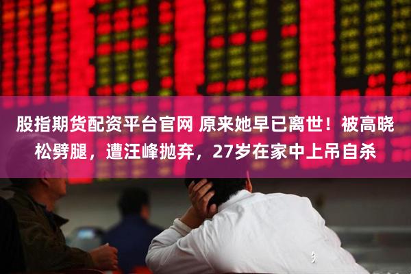 股指期货配资平台官网 原来她早已离世！被高晓松劈腿，遭汪峰抛弃，27岁在家中上吊自杀