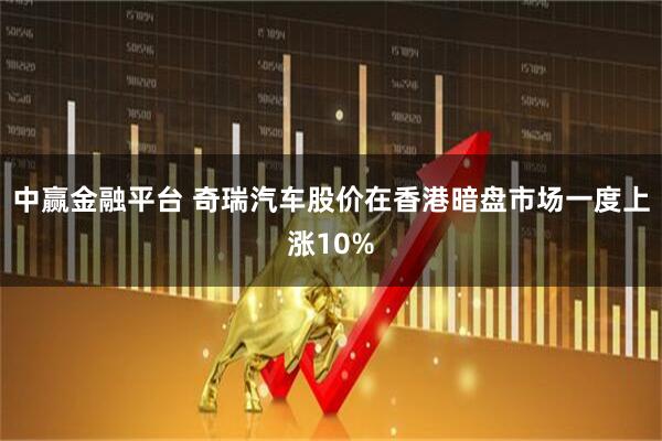 中赢金融平台 奇瑞汽车股价在香港暗盘市场一度上涨10%
