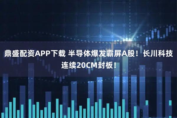鼎盛配资APP下载 半导体爆发霸屏A股！长川科技连续20CM封板！