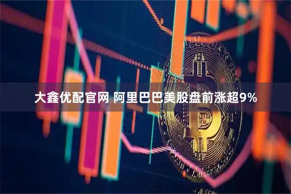 大鑫优配官网 阿里巴巴美股盘前涨超9%