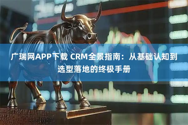 广瑞网APP下载 CRM全景指南：从基础认知到选型落地的终极手册