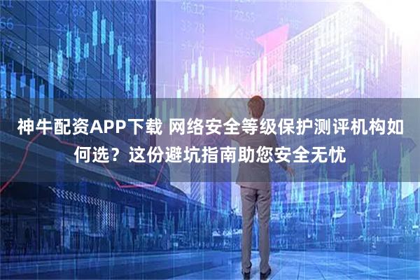 神牛配资APP下载 网络安全等级保护测评机构如何选？这份避坑指南助您安全无忧