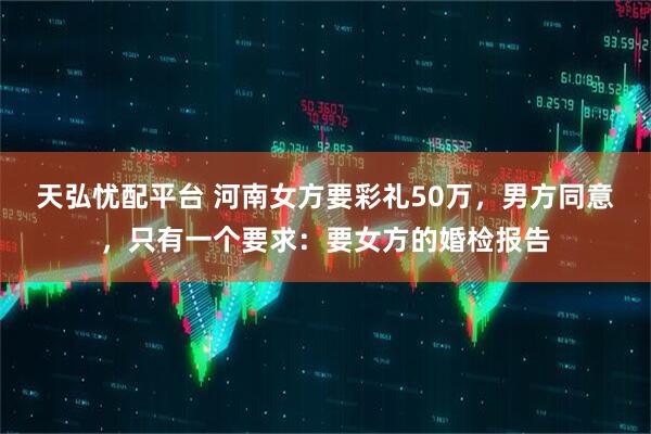 天弘忧配平台 河南女方要彩礼50万，男方同意，只有一个要求：要女方的婚检报告