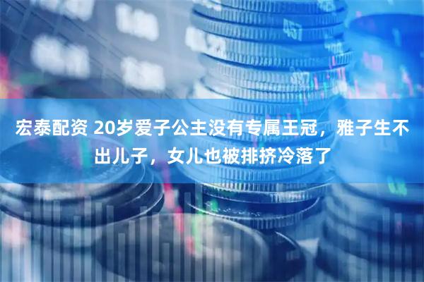 宏泰配资 20岁爱子公主没有专属王冠，雅子生不出儿子，女儿也被排挤冷落了