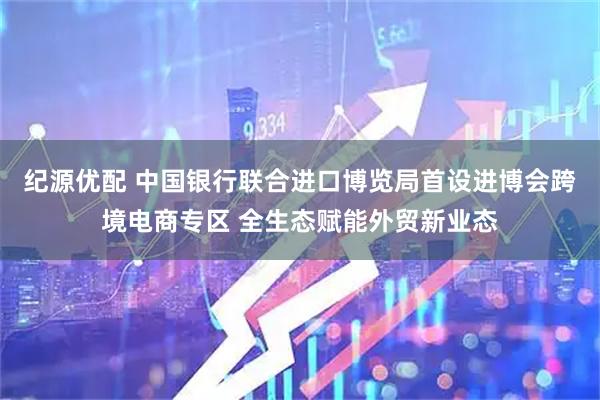 纪源优配 中国银行联合进口博览局首设进博会跨境电商专区 全生态赋能外贸新业态