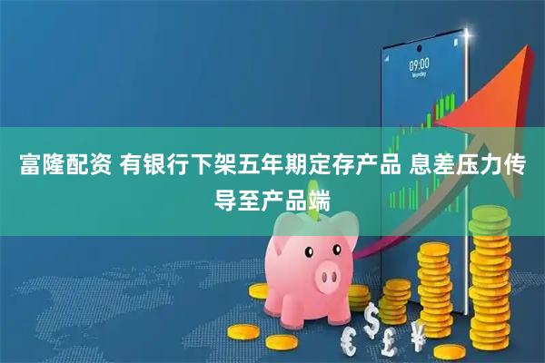 富隆配资 有银行下架五年期定存产品 息差压力传导至产品端