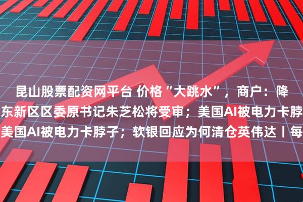 昆山股票配资网平台 价格“大跳水”，商户：降至近几年最低；上海浦东新区区委原书记朱芝松将受审；美国AI被电力卡脖子；软银回应为何清仓英伟达丨每经早参