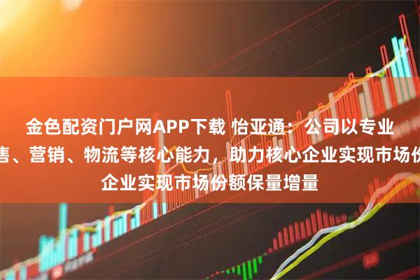 金色配资门户网APP下载 怡亚通：公司以专业的采购、销售、营销、物流等核心能力，助力核心企业实现市场份额保量增量