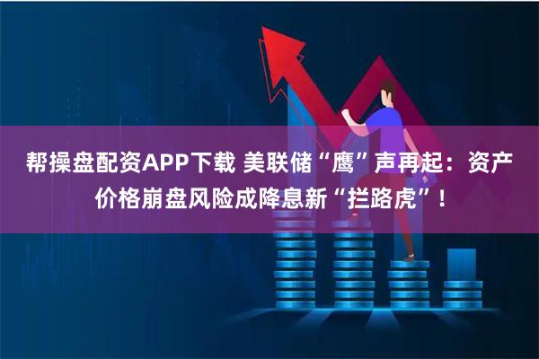 帮操盘配资APP下载 美联储“鹰”声再起：资产价格崩盘风险成降息新“拦路虎”！