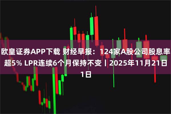 欧皇证券APP下载 财经早报：124家A股公司股息率超5% LPR连续6个月保持不变丨2025年11月21日