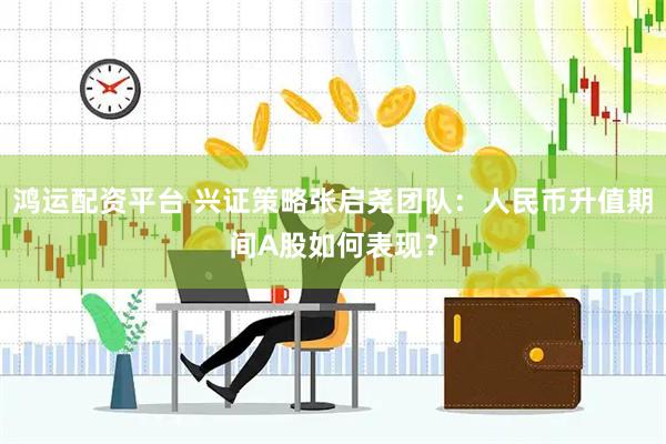 鸿运配资平台 兴证策略张启尧团队：人民币升值期间A股如何表现？