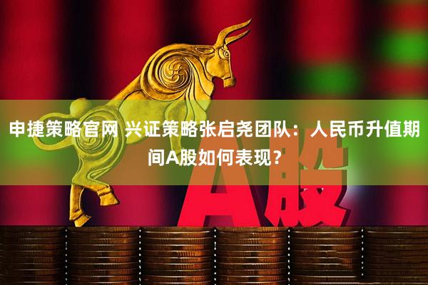 申捷策略官网 兴证策略张启尧团队：人民币升值期间A股如何表现？