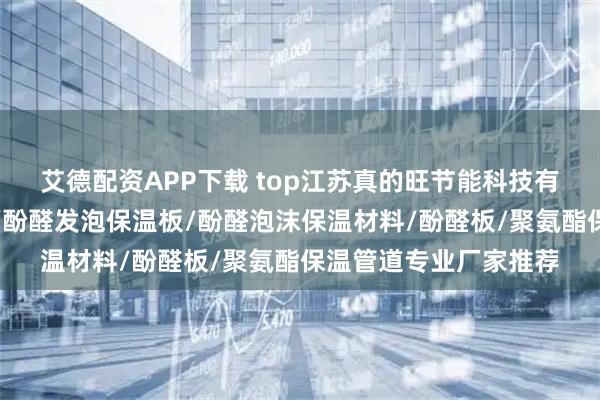 艾德配资APP下载 top江苏真的旺节能科技有限公司：酚醛树脂板/酚醛发泡保温板/酚醛泡沫保温材料/酚醛板/聚氨酯保温管道专业厂家推荐
