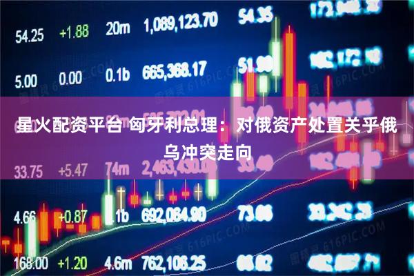 星火配资平台 匈牙利总理：对俄资产处置关乎俄乌冲突走向