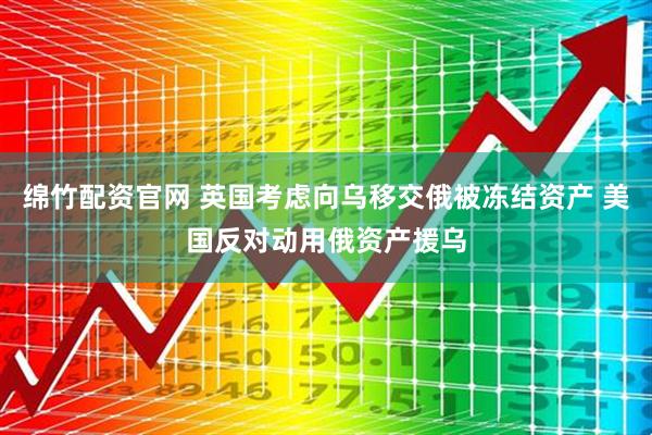 绵竹配资官网 英国考虑向乌移交俄被冻结资产 美国反对动用俄资产援乌