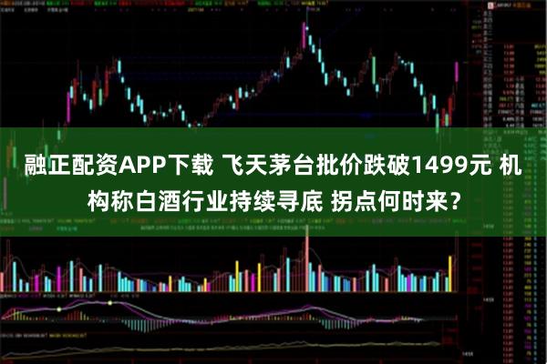 融正配资APP下载 飞天茅台批价跌破1499元 机构称白酒行业持续寻底 拐点何时来？