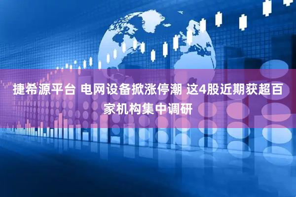 捷希源平台 电网设备掀涨停潮 这4股近期获超百家机构集中调研