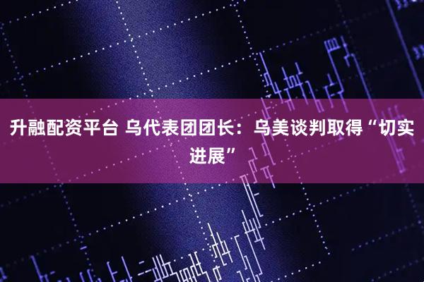 升融配资平台 乌代表团团长：乌美谈判取得“切实进展”