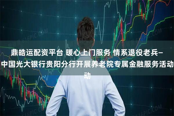 鼎皓运配资平台 暖心上门服务 情系退役老兵—中国光大银行贵阳分行开展养老院专属金融服务活动