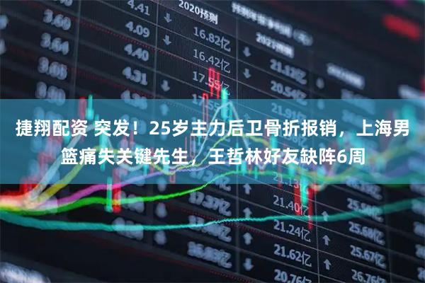 捷翔配资 突发！25岁主力后卫骨折报销，上海男篮痛失关键先生，王哲林好友缺阵6周