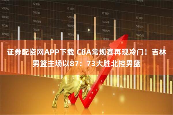证券配资网APP下载 CBA常规赛再现冷门！吉林男篮主场以87：73大胜北控男篮