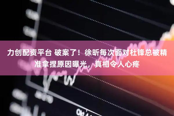 力创配资平台 破案了！徐昕每次面对杜锋总被精准拿捏原因曝光，真相令人心疼