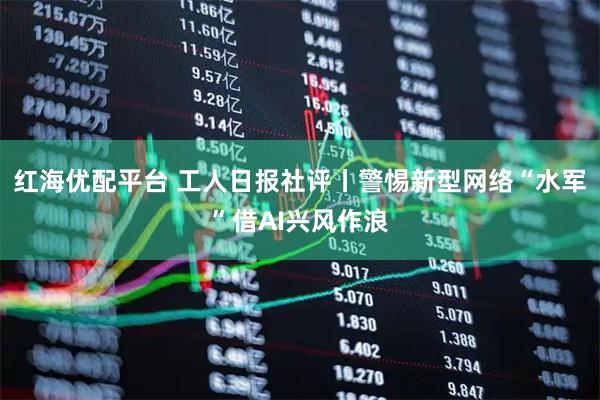 红海优配平台 工人日报社评丨警惕新型网络“水军”借AI兴风作浪