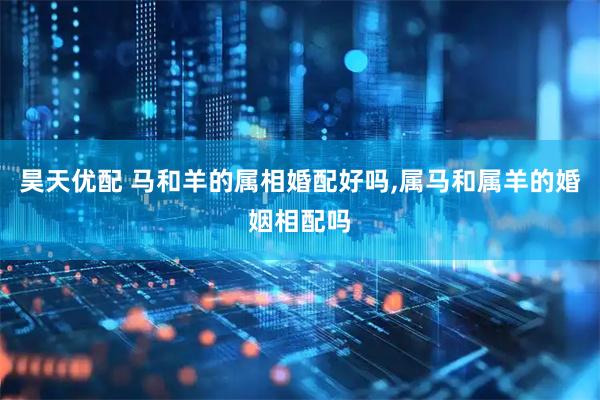 昊天优配 马和羊的属相婚配好吗,属马和属羊的婚姻相配吗