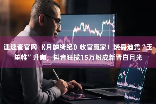 速速查官网 《月鳞绮纪》收官赢家！饶嘉迪凭“玉笙帷”升咖，抖音狂揽15万粉成新晋白月光
