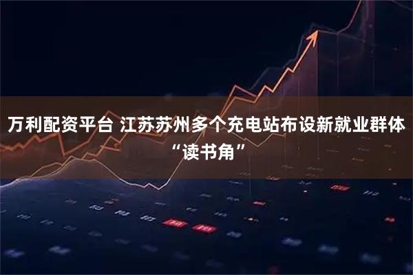 万利配资平台 江苏苏州多个充电站布设新就业群体“读书角”