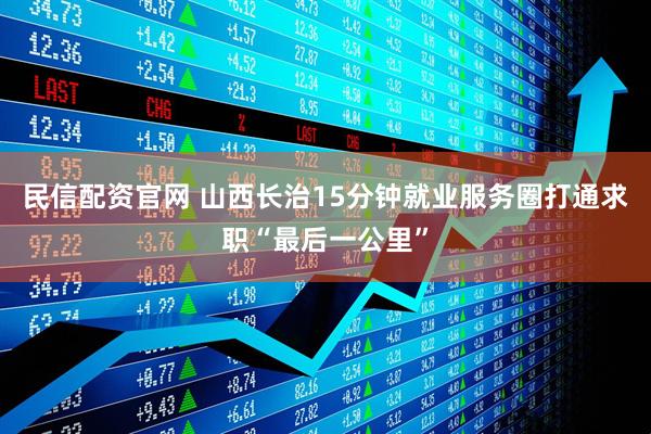 民信配资官网 山西长治15分钟就业服务圈打通求职“最后一公里”