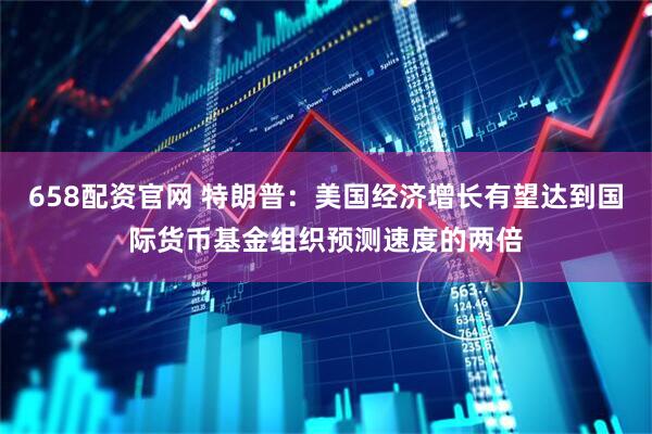 658配资官网 特朗普：美国经济增长有望达到国际货币基金组织预测速度的两倍