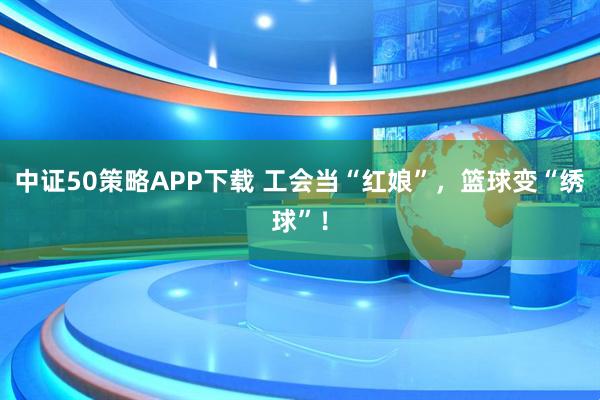 中证50策略APP下载 工会当“红娘”，篮球变“绣球”！
