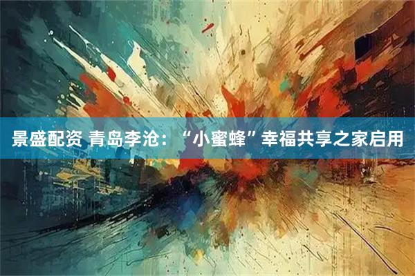景盛配资 青岛李沧：“小蜜蜂”幸福共享之家启用